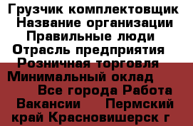 Грузчик-комплектовщик › Название организации ­ Правильные люди › Отрасль предприятия ­ Розничная торговля › Минимальный оклад ­ 30 000 - Все города Работа » Вакансии   . Пермский край,Красновишерск г.